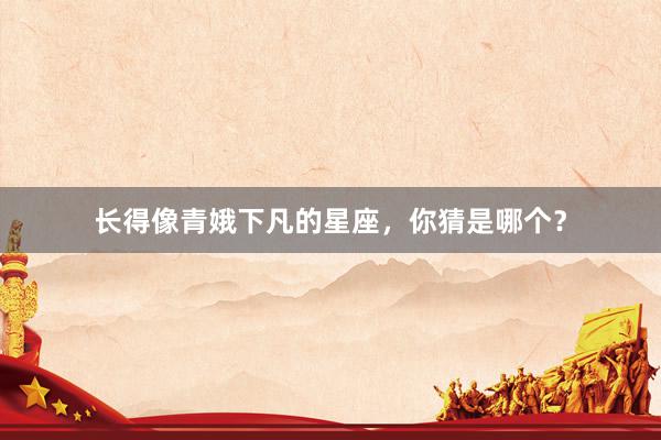 长得像青娥下凡的星座，你猜是哪个？