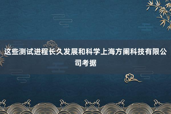 这些测试进程长久发展和科学上海方阑科技有限公司考据